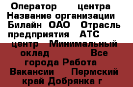 Оператор Call-центра › Название организации ­ Билайн, ОАО › Отрасль предприятия ­ АТС, call-центр › Минимальный оклад ­ 40 000 - Все города Работа » Вакансии   . Пермский край,Добрянка г.